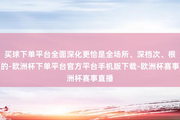 买球下单平台全面深化更恰是全场所、深档次、根人道的-欧洲杯下单平台官方平台手机版下载-欧洲杯赛事直播