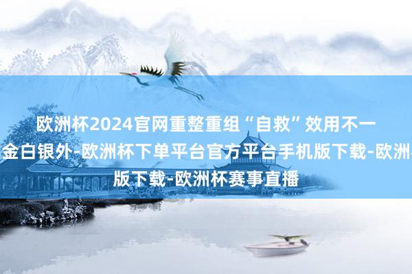 欧洲杯2024官网　　重整重组“自救”效用不一　　除了拿出真金白银外-欧洲杯下单平台官方平台手机版下载-欧洲杯赛事直播