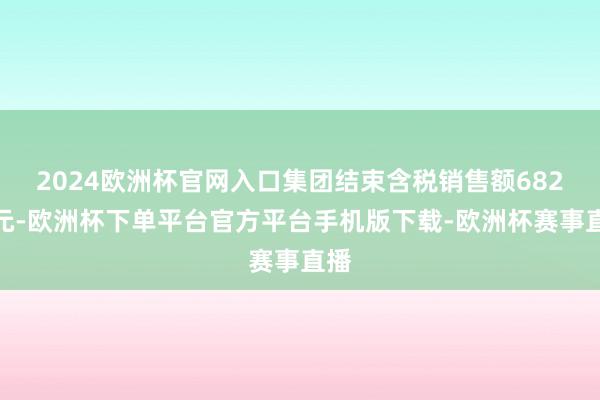 2024欧洲杯官网入口集团结束含税销售额682亿元-欧洲杯下单平台官方平台手机版下载-欧洲杯赛事直播