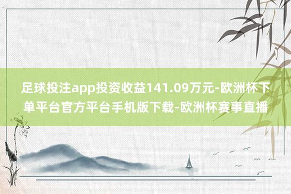 足球投注app投资收益141.09万元-欧洲杯下单平台官方平台手机版下载-欧洲杯赛事直播