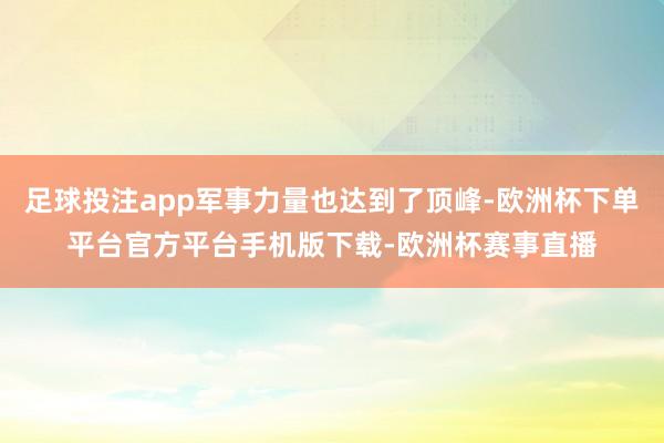 足球投注app军事力量也达到了顶峰-欧洲杯下单平台官方平台手机版下载-欧洲杯赛事直播