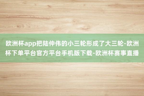 欧洲杯app把陆仲伟的小三轮形成了大三轮-欧洲杯下单平台官方平台手机版下载-欧洲杯赛事直播