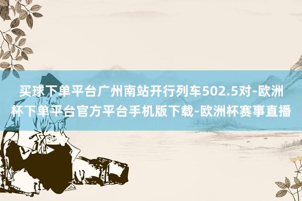 买球下单平台广州南站开行列车502.5对-欧洲杯下单平台官方平台手机版下载-欧洲杯赛事直播