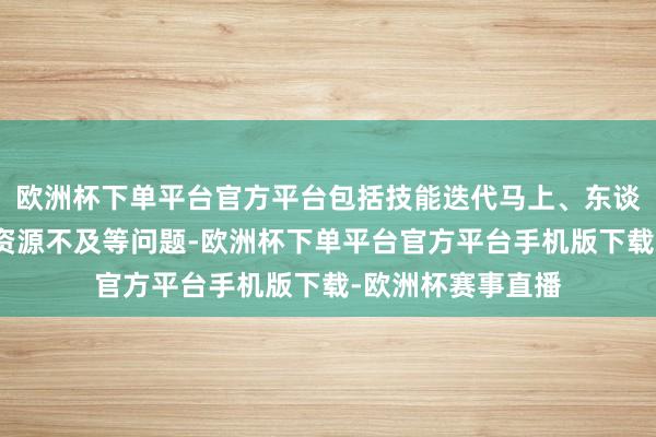 欧洲杯下单平台官方平台包括技能迭代马上、东谈主才清寒和培训资源不及等问题-欧洲杯下单平台官方平台手机版下载-欧洲杯赛事直播