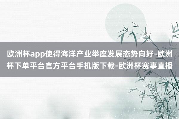 欧洲杯app使得海洋产业举座发展态势向好-欧洲杯下单平台官方平台手机版下载-欧洲杯赛事直播