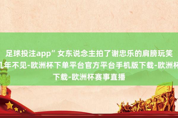 足球投注app”女东说念主拍了谢忠乐的肩膀玩笑说念：“几年不见-欧洲杯下单平台官方平台手机版下载-欧洲杯赛事直播