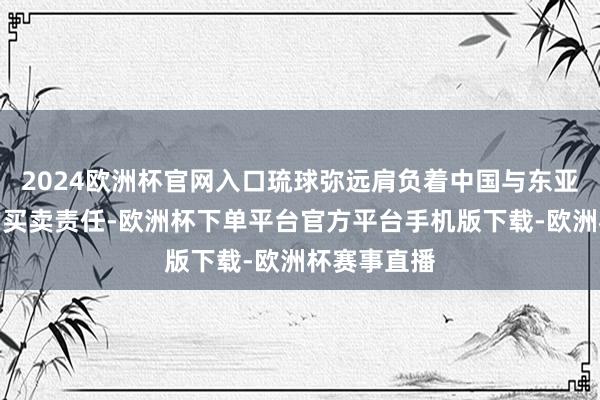 2024欧洲杯官网入口琉球弥远肩负着中国与东亚、东南亚的买卖责任-欧洲杯下单平台官方平台手机版下载-欧洲杯赛事直播