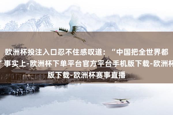 欧洲杯投注入口忍不住感叹道：“中国把全世界都瞒住了！”事实上-欧洲杯下单平台官方平台手机版下载-欧洲杯赛事直播