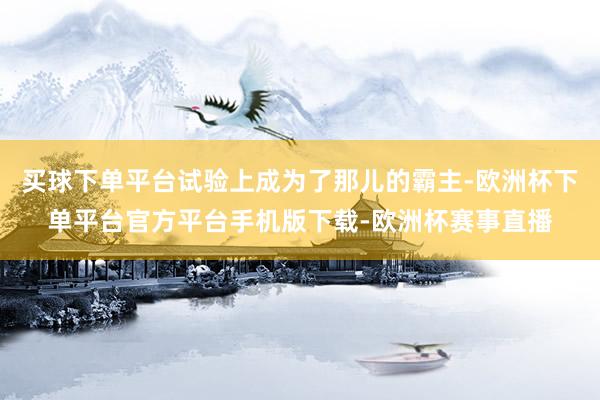 买球下单平台试验上成为了那儿的霸主-欧洲杯下单平台官方平台手机版下载-欧洲杯赛事直播