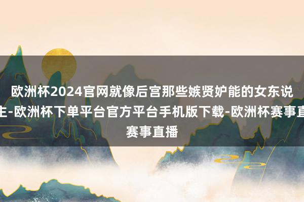 欧洲杯2024官网就像后宫那些嫉贤妒能的女东说念主-欧洲杯下单平台官方平台手机版下载-欧洲杯赛事直播