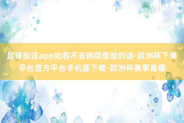 足球投注app如若不去病院查验的话-欧洲杯下单平台官方平台手机版下载-欧洲杯赛事直播