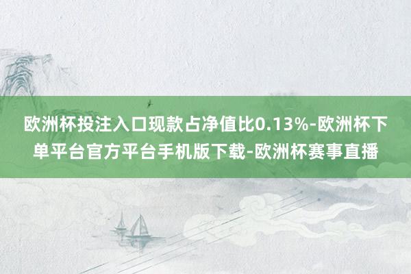 欧洲杯投注入口现款占净值比0.13%-欧洲杯下单平台官方平台手机版下载-欧洲杯赛事直播