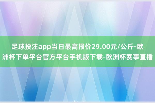 足球投注app当日最高报价29.00元/公斤-欧洲杯下单平台官方平台手机版下载-欧洲杯赛事直播