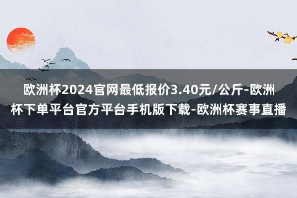 欧洲杯2024官网最低报价3.40元/公斤-欧洲杯下单平台官方平台手机版下载-欧洲杯赛事直播