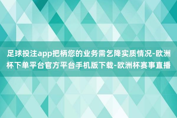 足球投注app把柄您的业务需乞降实质情况-欧洲杯下单平台官方平台手机版下载-欧洲杯赛事直播