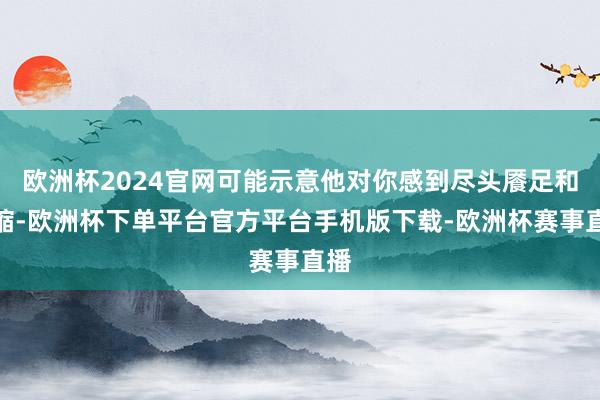 欧洲杯2024官网可能示意他对你感到尽头餍足和收缩-欧洲杯下单平台官方平台手机版下载-欧洲杯赛事直播