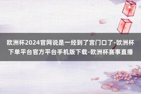 欧洲杯2024官网说是一经到了宫门口了-欧洲杯下单平台官方平台手机版下载-欧洲杯赛事直播