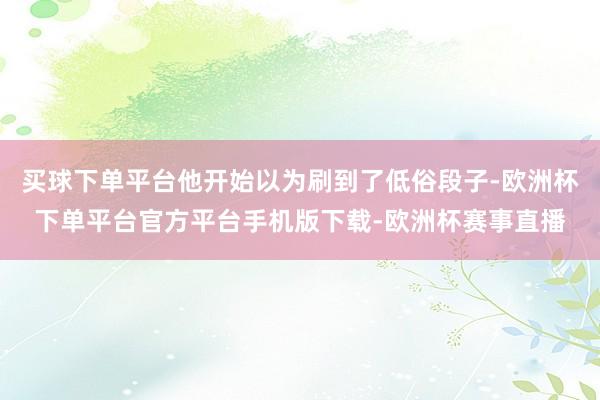 买球下单平台他开始以为刷到了低俗段子-欧洲杯下单平台官方平台手机版下载-欧洲杯赛事直播