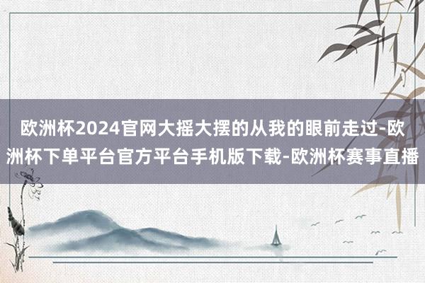 欧洲杯2024官网大摇大摆的从我的眼前走过-欧洲杯下单平台官方平台手机版下载-欧洲杯赛事直播