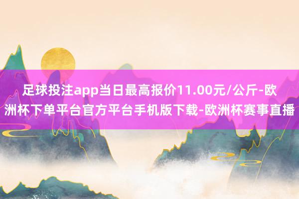 足球投注app当日最高报价11.00元/公斤-欧洲杯下单平台官方平台手机版下载-欧洲杯赛事直播