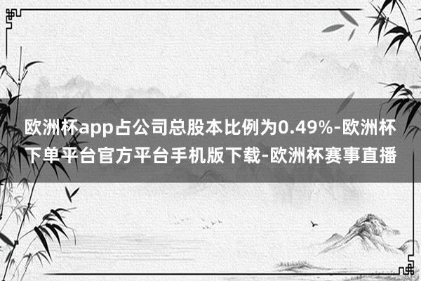 欧洲杯app占公司总股本比例为0.49%-欧洲杯下单平台官方平台手机版下载-欧洲杯赛事直播