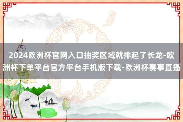 2024欧洲杯官网入口抽奖区域就排起了长龙-欧洲杯下单平台官方平台手机版下载-欧洲杯赛事直播