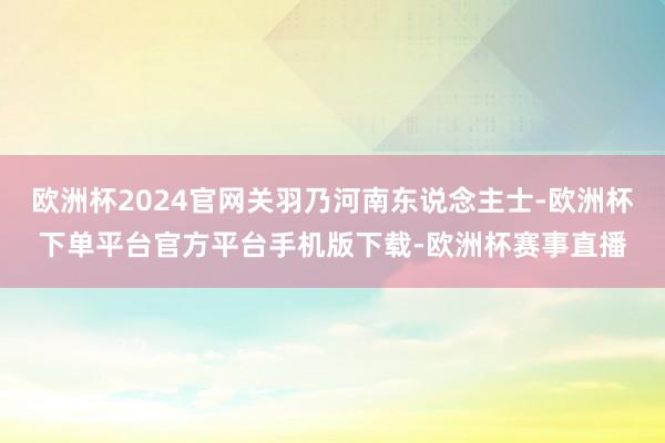 欧洲杯2024官网关羽乃河南东说念主士-欧洲杯下单平台官方平台手机版下载-欧洲杯赛事直播