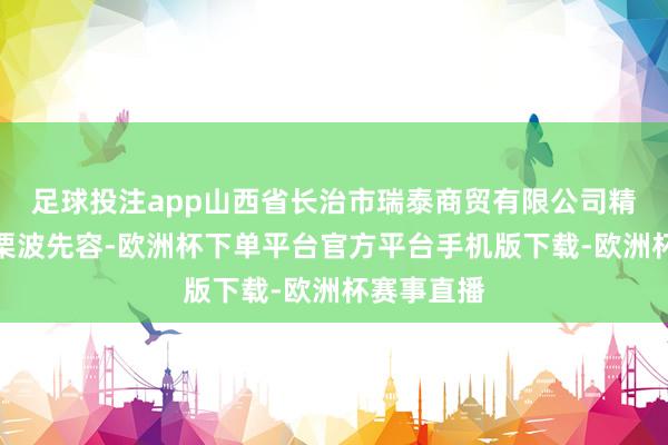 足球投注app山西省长治市瑞泰商贸有限公司精雅东谈主栗波先容-欧洲杯下单平台官方平台手机版下载-欧洲杯赛事直播