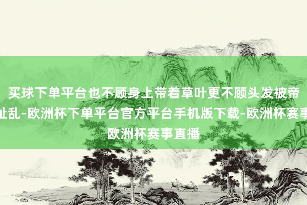 买球下单平台也不顾身上带着草叶更不顾头发被帝少阎扯乱-欧洲杯下单平台官方平台手机版下载-欧洲杯赛事直播