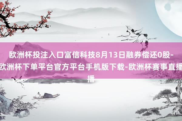 欧洲杯投注入口富信科技8月13日融券偿还0股-欧洲杯下单平台官方平台手机版下载-欧洲杯赛事直播