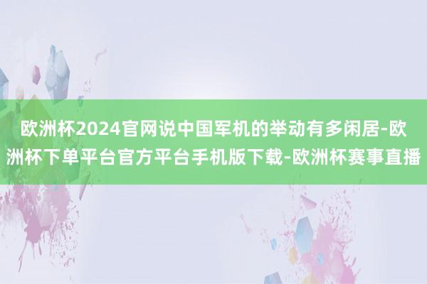 欧洲杯2024官网说中国军机的举动有多闲居-欧洲杯下单平台官方平台手机版下载-欧洲杯赛事直播