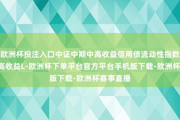 欧洲杯投注入口中证中期中高收益信用债流动性指数 (中期中高收益L-欧洲杯下单平台官方平台手机版下载-欧洲杯赛事直播