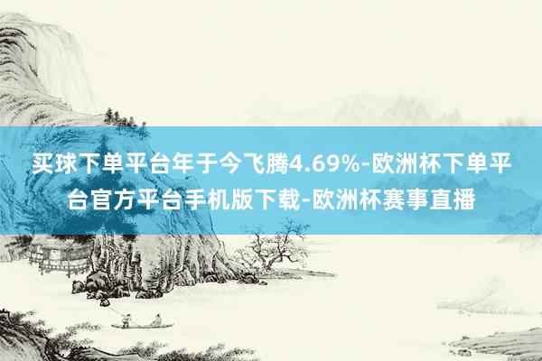 买球下单平台年于今飞腾4.69%-欧洲杯下单平台官方平台手机版下载-欧洲杯赛事直播