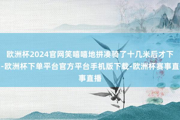 欧洲杯2024官网笑嘻嘻地拼凑骑了十几米后才下车-欧洲杯下单平台官方平台手机版下载-欧洲杯赛事直播