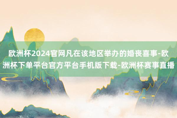 欧洲杯2024官网凡在该地区举办的婚丧喜事-欧洲杯下单平台官方平台手机版下载-欧洲杯赛事直播