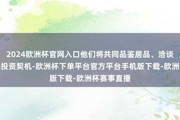 2024欧洲杯官网入口他们将共同品鉴居品、洽谈伙同、寻求投资契机-欧洲杯下单平台官方平台手机版下载-欧洲杯赛事直播