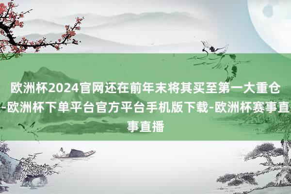 欧洲杯2024官网还在前年末将其买至第一大重仓股-欧洲杯下单平台官方平台手机版下载-欧洲杯赛事直播