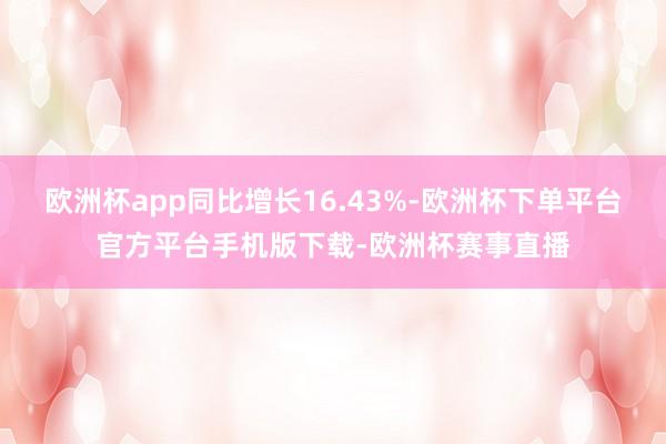 欧洲杯app同比增长16.43%-欧洲杯下单平台官方平台手机版下载-欧洲杯赛事直播