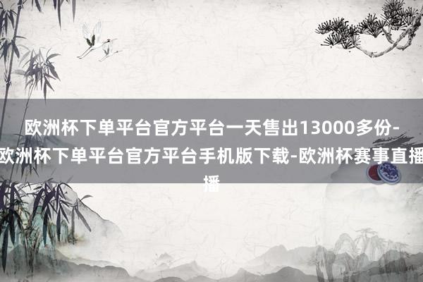 欧洲杯下单平台官方平台一天售出13000多份-欧洲杯下单平台官方平台手机版下载-欧洲杯赛事直播