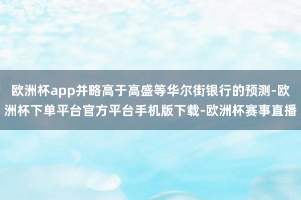 欧洲杯app并略高于高盛等华尔街银行的预测-欧洲杯下单平台官方平台手机版下载-欧洲杯赛事直播