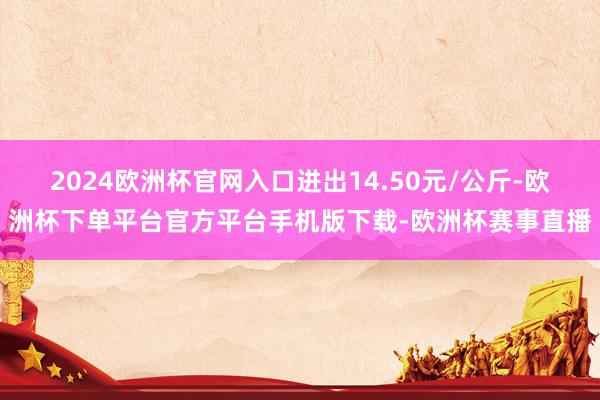 2024欧洲杯官网入口进出14.50元/公斤-欧洲杯下单平台官方平台手机版下载-欧洲杯赛事直播