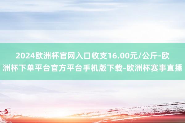 2024欧洲杯官网入口收支16.00元/公斤-欧洲杯下单平台官方平台手机版下载-欧洲杯赛事直播