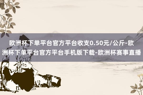 欧洲杯下单平台官方平台收支0.50元/公斤-欧洲杯下单平台官方平台手机版下载-欧洲杯赛事直播