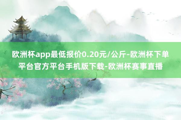 欧洲杯app最低报价0.20元/公斤-欧洲杯下单平台官方平台手机版下载-欧洲杯赛事直播