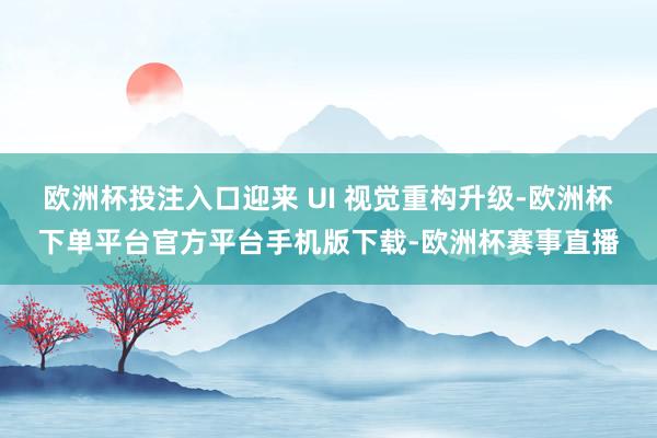 欧洲杯投注入口迎来 UI 视觉重构升级-欧洲杯下单平台官方平台手机版下载-欧洲杯赛事直播