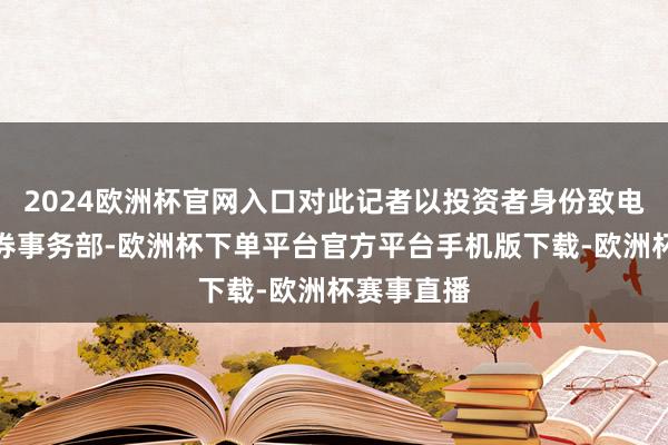 2024欧洲杯官网入口对此记者以投资者身份致电维信诺证券事务部-欧洲杯下单平台官方平台手机版下载-欧洲杯赛事直播