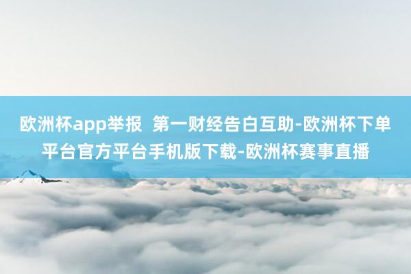 欧洲杯app举报  第一财经告白互助-欧洲杯下单平台官方平台手机版下载-欧洲杯赛事直播