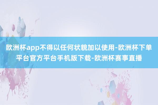 欧洲杯app不得以任何状貌加以使用-欧洲杯下单平台官方平台手机版下载-欧洲杯赛事直播