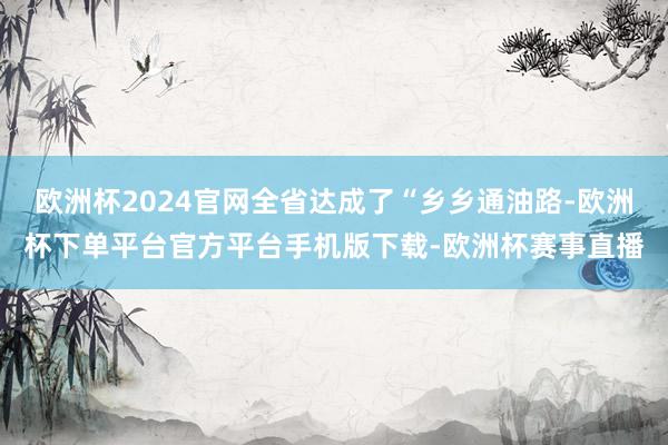 欧洲杯2024官网全省达成了“乡乡通油路-欧洲杯下单平台官方平台手机版下载-欧洲杯赛事直播