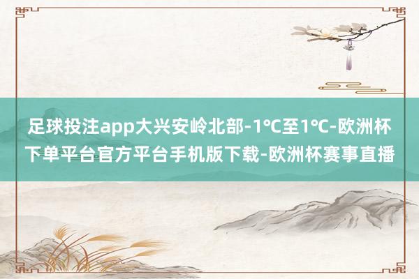 足球投注app大兴安岭北部-1℃至1℃-欧洲杯下单平台官方平台手机版下载-欧洲杯赛事直播